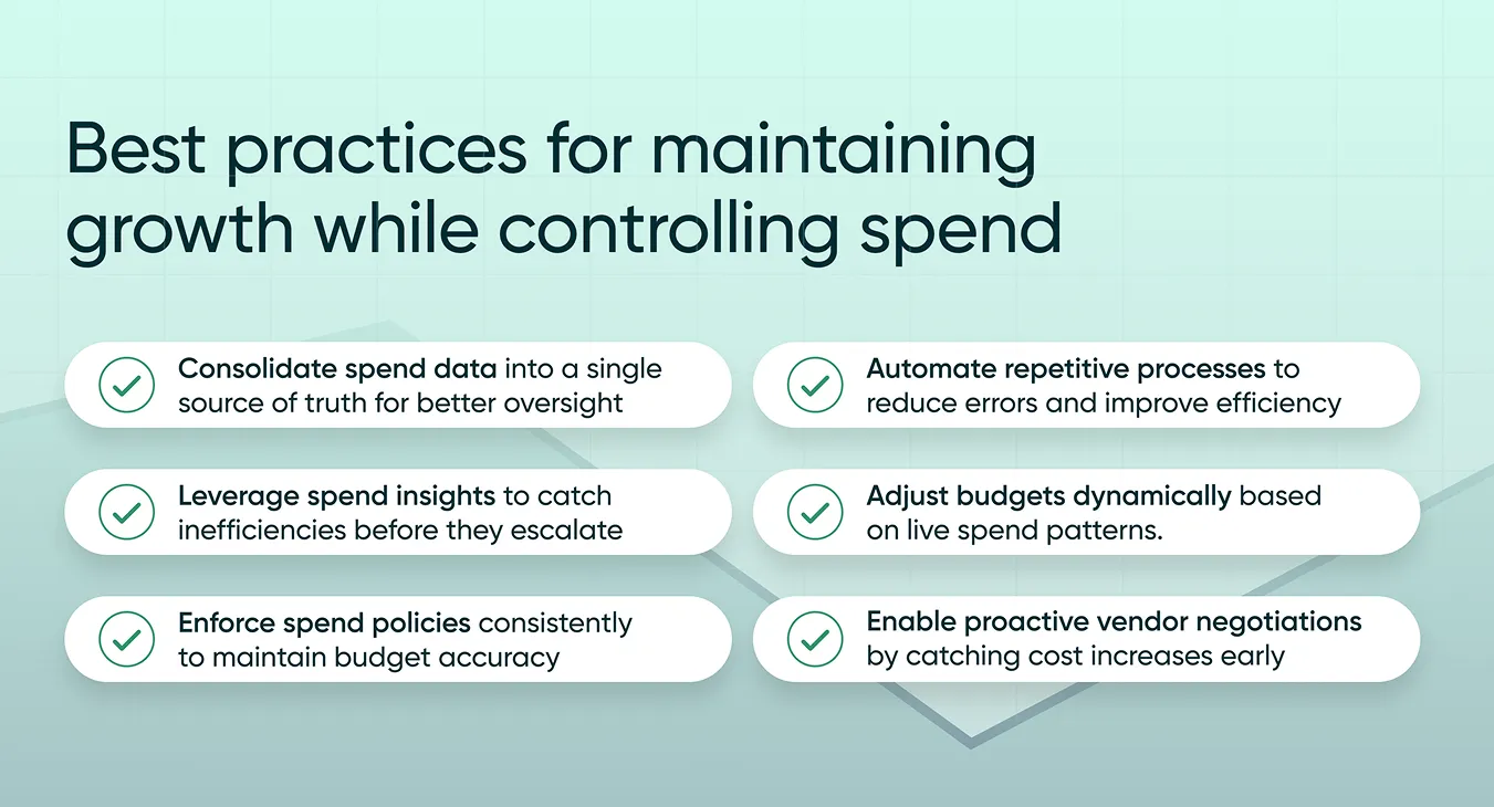 The image showcases best practices for maintaining business growth while effectively managing spend. The practices are presented in a visually structured format with checkmark icons next to each recommendation. They include: Consolidate spend data into a single source of truth for better oversight Automate repetitive processes to reduce errors and improve efficiency Leverage spend insights to catch inefficiencies before they escalate Adjust budgets dynamically based on live spend patterns Enforce spend policies consistently to maintain budget accuracy Enable proactive vendor negotiations by catching cost increases early The background features a subtle green gradient with line graphs symbolizing growth and efficiency.